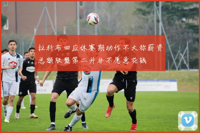 拉科布回应休赛期动作不大称薪资总额联盟第二并非不愿意花钱